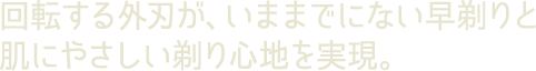 回転する外刃が、いままでにない早剃りと肌にやさしい剃り心地を実現。