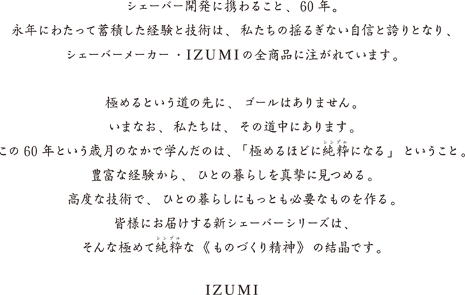 シェーバー開発に携わること、60年。永年にわたって蓄積した経験と技術は、私たちの揺るぎない自信となり、シェーバーメーカー・IZUMIの全商品に注がれています。極めるという道の先に、ゴールはありません。いまな、私たちは、その道中にあります。この60年という歳月のなかで学んだのは、「極めるほどに純粋（シンプル）になる」ということ。豊富な経験から、ひとの暮らしを真摯に見つめる。高度な技術で、ひとの暮らしにもっとも必要なものを作る。皆様にお届けするシェーバーシリーズは、そんな極めて純粋（シンプル）な《ものづくり精神》の結晶です。　IZUMI