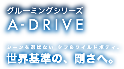 グルーミングシリーズ A-DRIVE シーンを選ばない タフ＆ワイルドボディ。世界基準の、剛さへ。