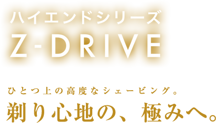 ハイエンドシリーズ Z-DRIVE ひとつ上の高度なシェービング。剃り心地の、極みへ。