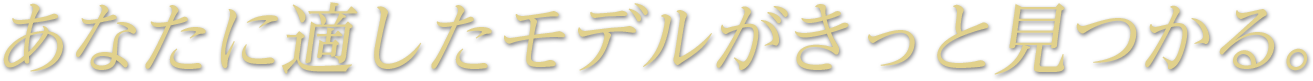 あなたに適したモデルがきっと見つかる。